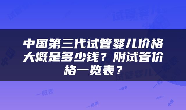 中国第三代试管婴儿价格大概是多少钱？附试管价格一览表？