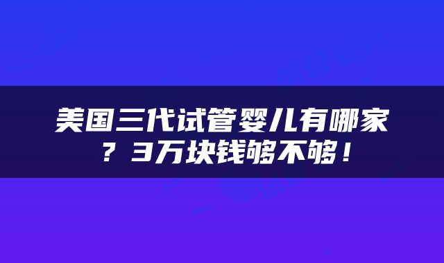 美国三代试管婴儿有哪家？3万块钱够不够！
