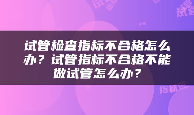 试管检查指标不合格怎么办？试管指标不合格不能做试管怎么办？