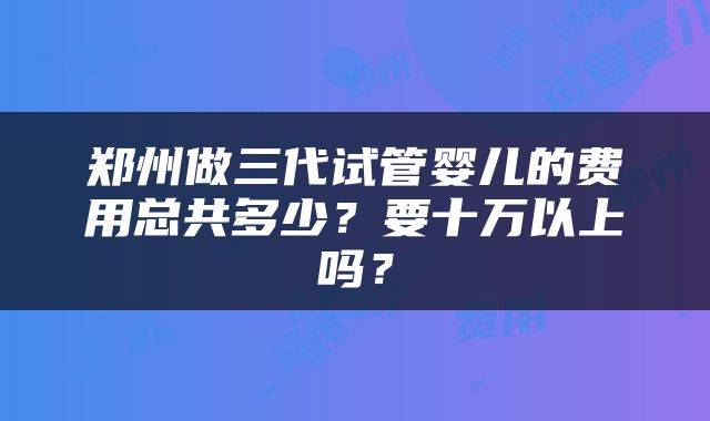 郑州做三代试管婴儿的费用总共多少？要十万以上吗？