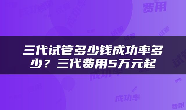 三代试管多少钱成功率多少？三代费用5万元起