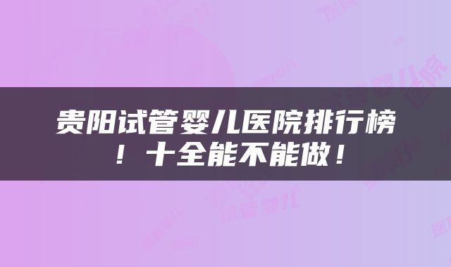 贵阳试管婴儿医院排行榜！十全能不能做！