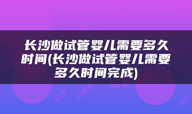 长沙做试管婴儿需要多久时间(长沙做试管婴儿需要多久时间完成)