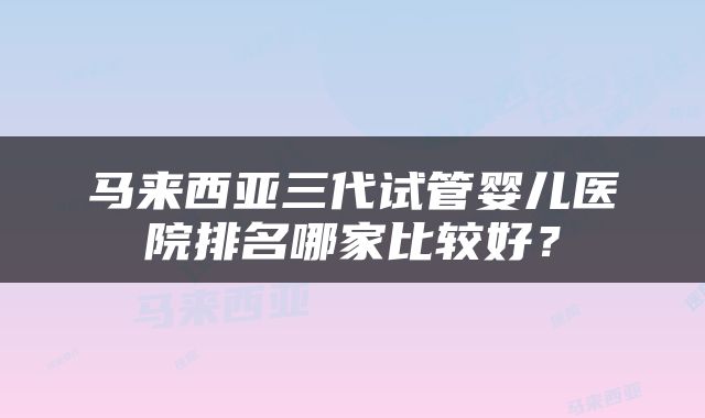 马来西亚三代试管婴儿医院排名哪家比较好？