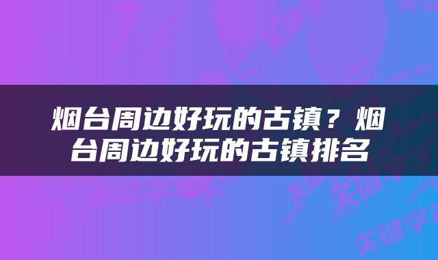 烟台周边好玩的古镇？烟台周边好玩的古镇排名