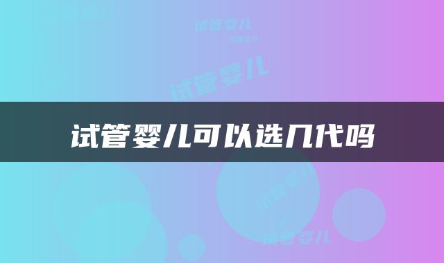 试管婴儿可以选几代吗