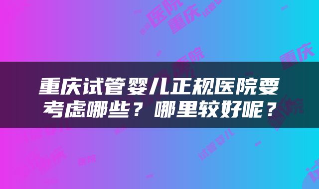 重庆试管婴儿正规医院要考虑哪些？哪里较好呢？