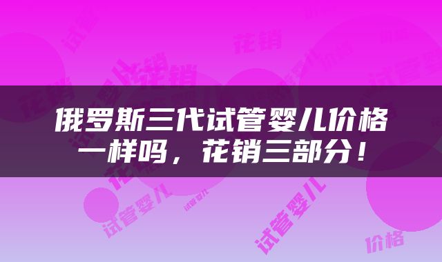 俄罗斯三代试管婴儿价格一样吗，花销三部分！