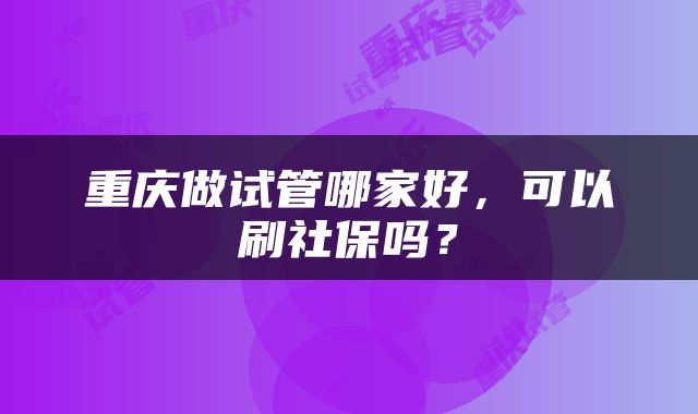 重庆做试管哪家好，可以刷社保吗？