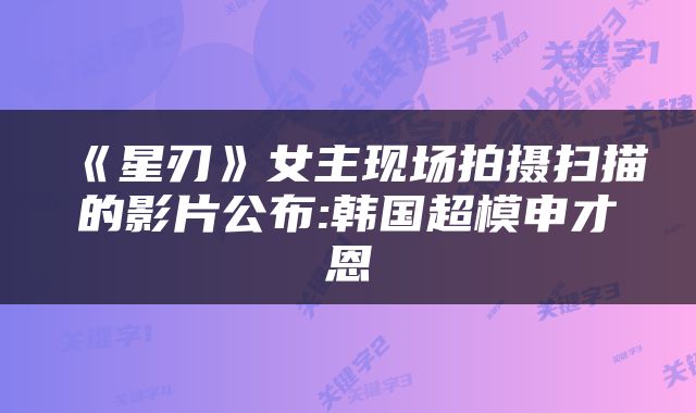 《星刃》女主现场拍摄扫描的影片公布:韩国超模申才恩