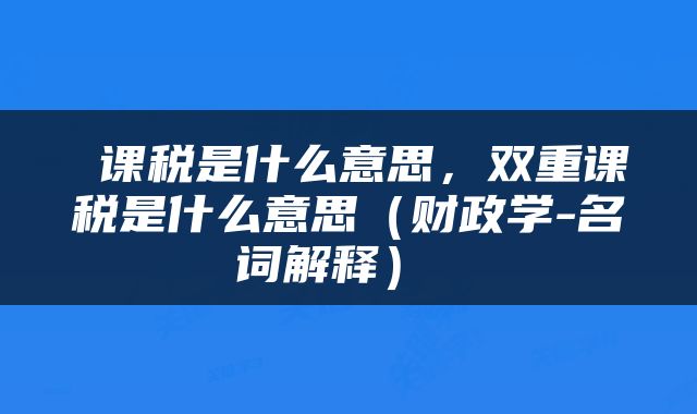  课税是什么意思，双重课税是什么意思（财政学-名词解释） 