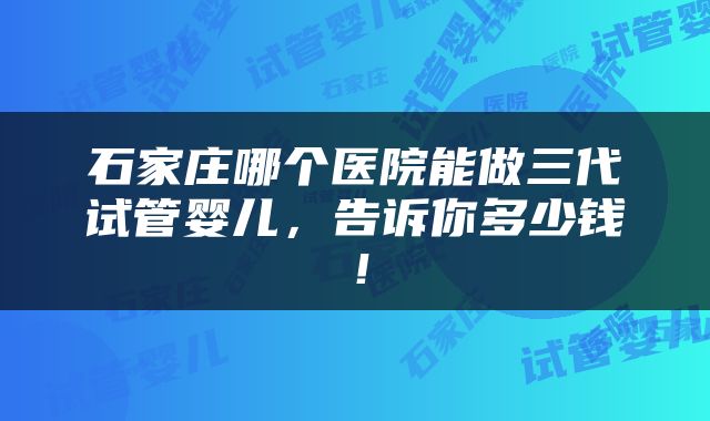 石家庄哪个医院能做三代试管婴儿，告诉你多少钱！