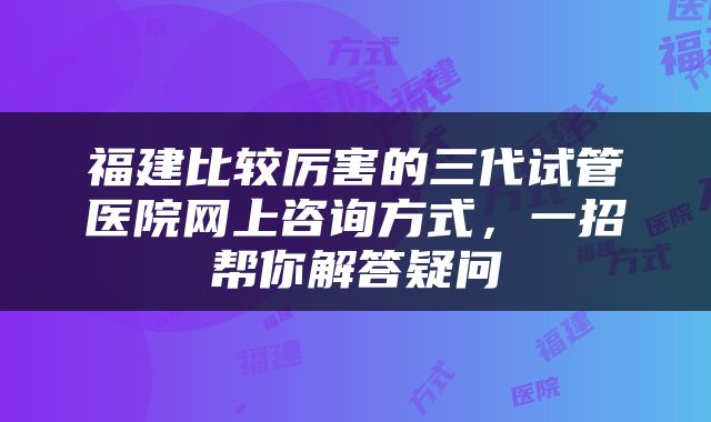 福建比较厉害的三代试管医院网上咨询方式，一招帮你解答疑问