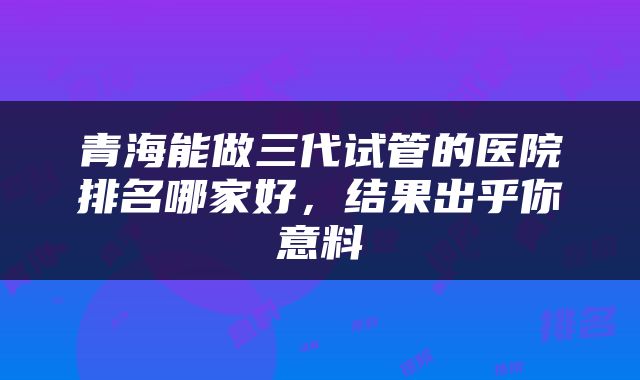 青海能做三代试管的医院排名哪家好，结果出乎你意料