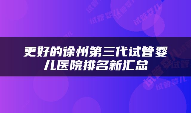 更好的徐州第三代试管婴儿医院排名新汇总