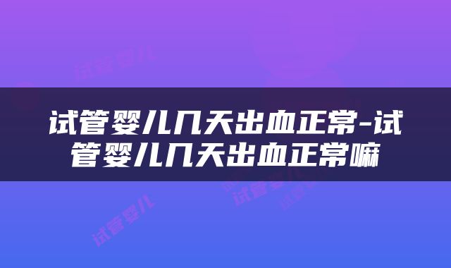 试管婴儿几天出血正常-试管婴儿几天出血正常嘛