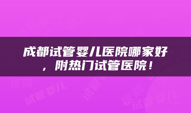 成都试管婴儿医院哪家好，附热门试管医院！