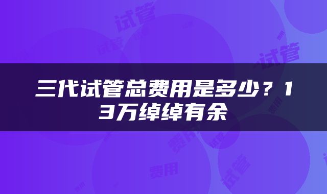 三代试管总费用是多少？13万绰绰有余
