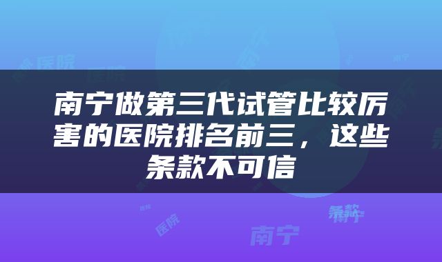 南宁做第三代试管比较厉害的医院排名前三，这些条款不可信