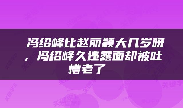  冯绍峰比赵丽颖大几岁呀，冯绍峰久违露面却被吐槽老了 