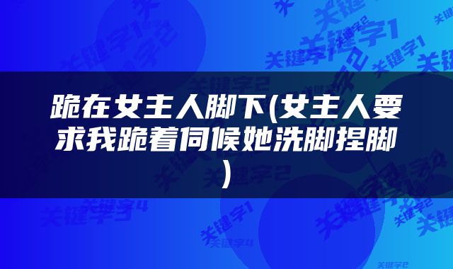 跪在女主人脚下(女主人要求我跪着伺候她洗脚捏脚)