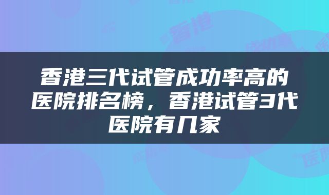 香港三代试管成功率高的医院排名榜，香港试管3代医院有几家