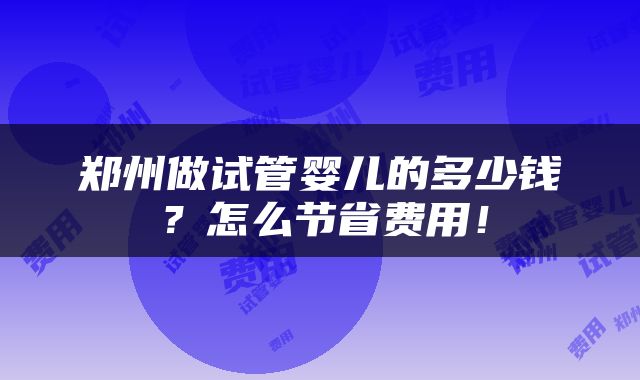 郑州做试管婴儿的多少钱？怎么节省费用！