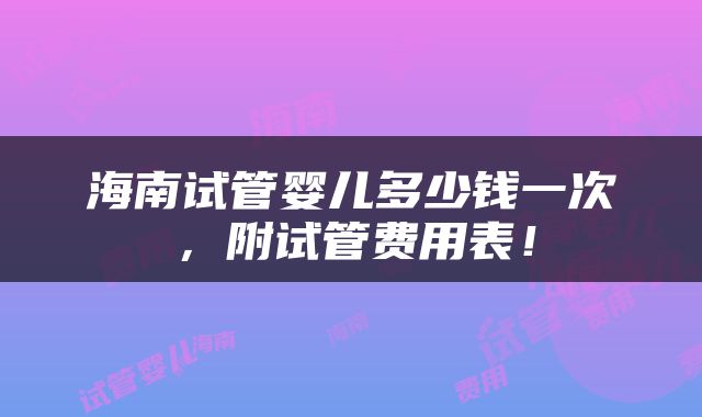 海南试管婴儿多少钱一次,附试管费用表!