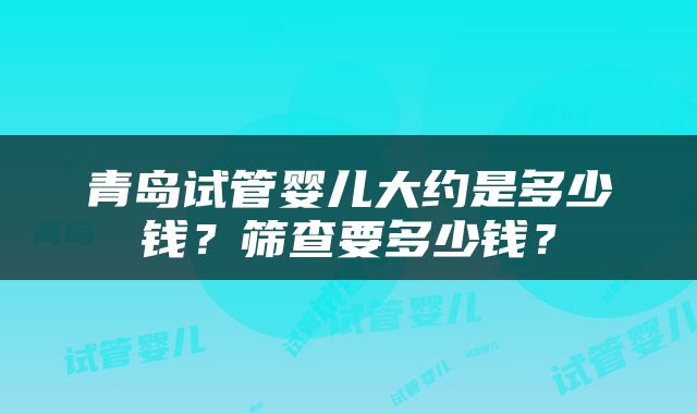 青岛试管婴儿大约是多少钱？筛查要多少钱？