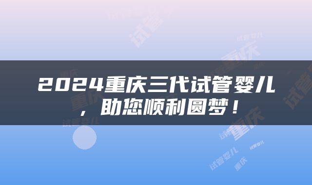 2024重庆三代试管婴儿，助您顺利圆梦！