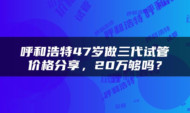 呼和浩特47岁做三代试管价格分享，20万够吗？