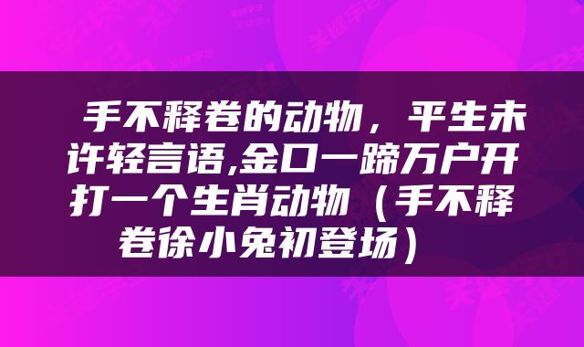  手不释卷的动物，平生未许轻言语,金口一蹄万户开打一个生肖动物（手不释卷徐小兔初登场） 