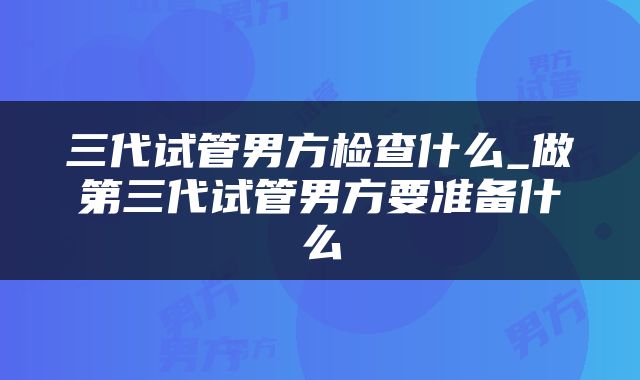三代试管男方检查什么_做第三代试管男方要准备什么
