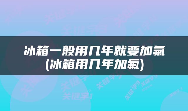 冰箱一般用几年就要加氟(冰箱用几年加氟)