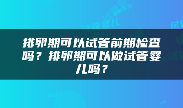 排卵期可以试管前期检查吗？排卵期可以做试管婴儿吗？