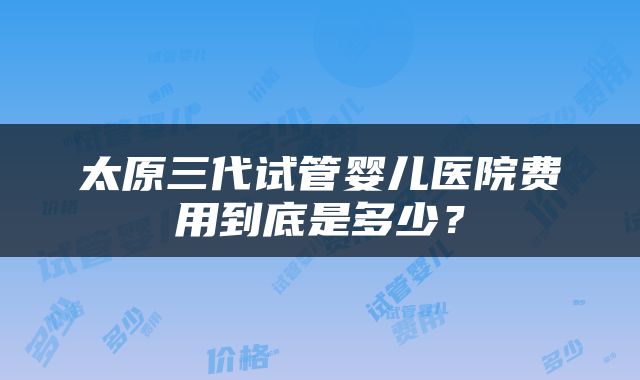 太原三代试管婴儿医院费用到底是多少？
