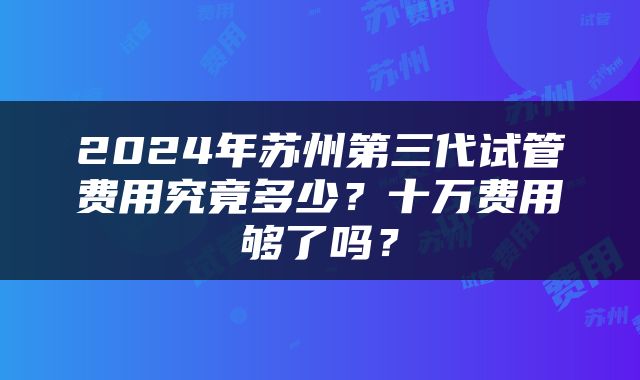 2024年苏州第三代试管费用究竟多少？十万费用够了吗？