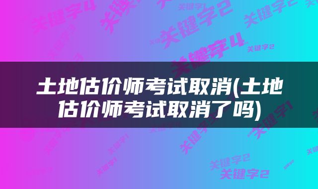 土地估价师考试取消(土地估价师考试取消了吗)