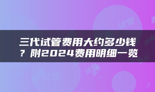 三代试管费用大约多少钱？附2024费用明细一览