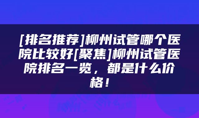 [排名推荐]柳州试管哪个医院比较好[聚焦]柳州试管医院排名一览，都是什么价格！