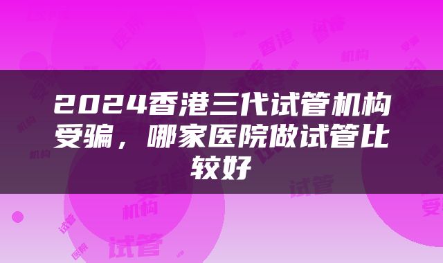 2024香港三代试管机构受骗，哪家医院做试管比较好