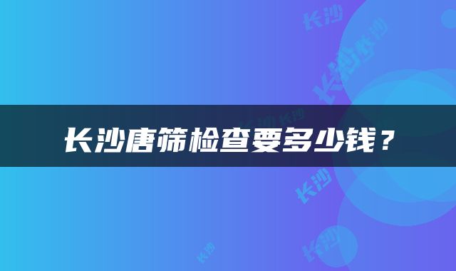 长沙唐筛检查要多少钱？