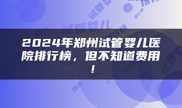 2024年郑州试管婴儿医院排行榜，但不知道费用！