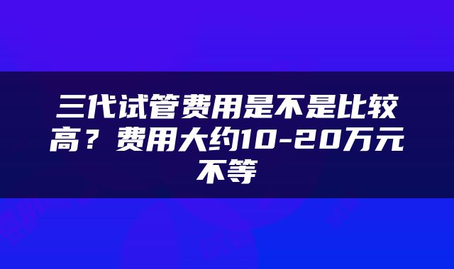 三代试管费用是不是比较高？费用大约10-20万元不等