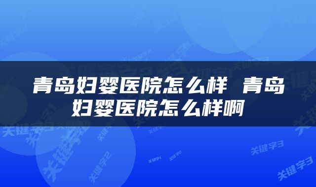 青岛妇婴医院怎么样 青岛妇婴医院怎么样啊