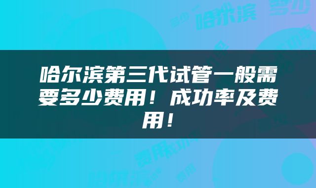 哈尔滨第三代试管一般需要多少费用！成功率及费用！