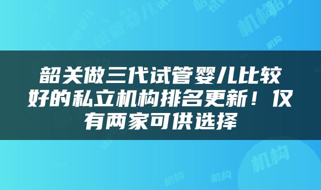 韶关做三代试管婴儿比较好的私立机构排名更新！仅有两家可供选择