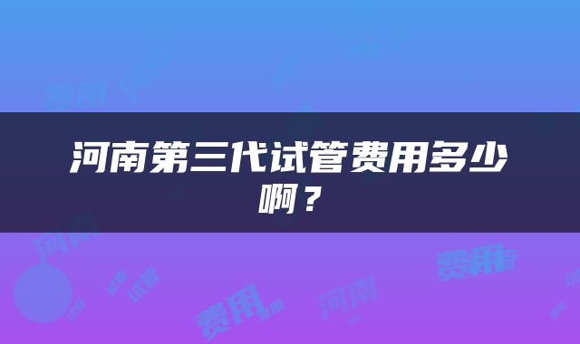 河南第三代试管费用多少啊？