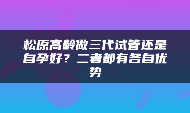 松原高龄做三代试管还是自孕好？二者都有各自优势