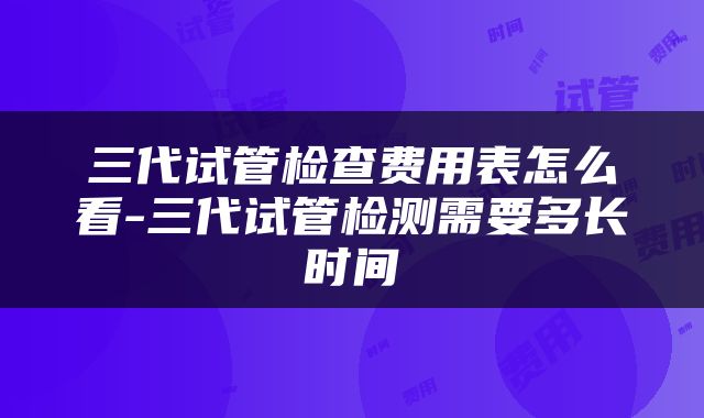 三代试管检查费用表怎么看-三代试管检测需要多长时间